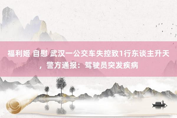 福利姬 自慰 武汉一公交车失控致1行东谈主升天，警方通报：驾驶员突发疾病