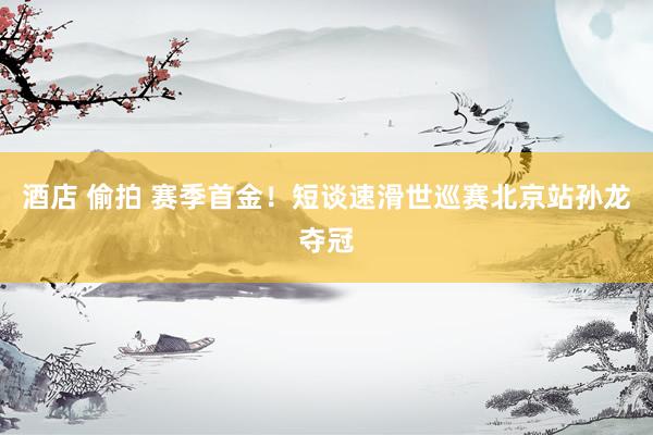 酒店 偷拍 赛季首金！短谈速滑世巡赛北京站孙龙夺冠