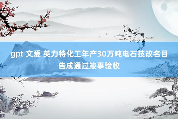 gpt 文爱 英力特化工年产30万吨电石技改名目告成通过竣事验收