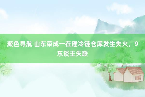 聚色导航 山东荣成一在建冷链仓库发生失火，9东谈主失联