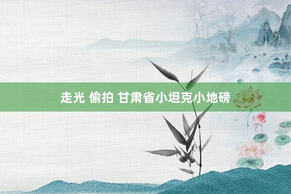 走光 偷拍 甘肃省小坦克小地磅