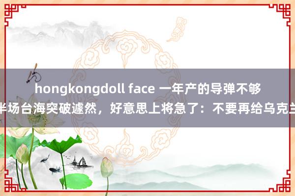 hongkongdoll face 一年产的导弹不够半场台海突破遽然，好意思上将急了：不要再给乌克兰