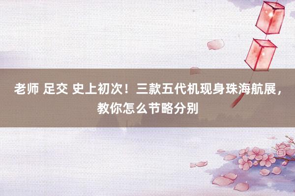 老师 足交 史上初次！三款五代机现身珠海航展，教你怎么节略分别