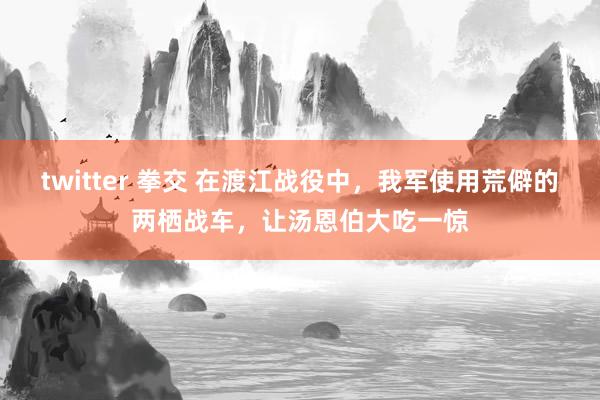 twitter 拳交 在渡江战役中，我军使用荒僻的两栖战车，让汤恩伯大吃一惊