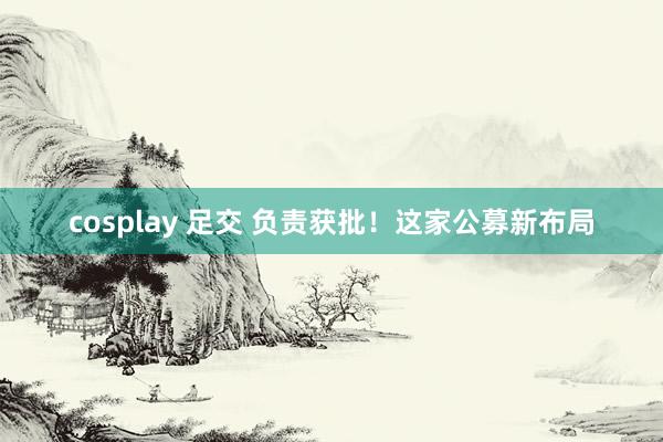 cosplay 足交 负责获批！这家公募新布局