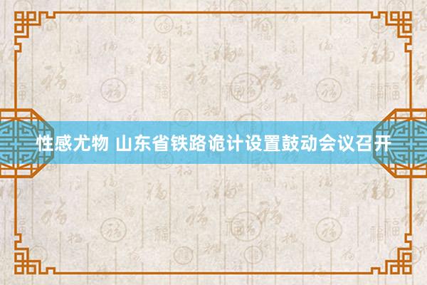 性感尤物 山东省铁路诡计设置鼓动会议召开