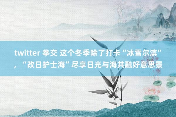 twitter 拳交 这个冬季除了打卡“冰雪尔滨”，“改日护士海”尽享日光与海共融好意思景