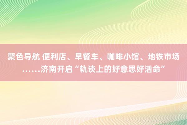 聚色导航 便利店、早餐车、咖啡小馆、地铁市场……济南开启“轨谈上的好意思好活命”