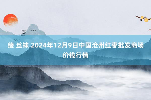 绫 丝袜 2024年12月9日中国沧州红枣批发商场价钱行情