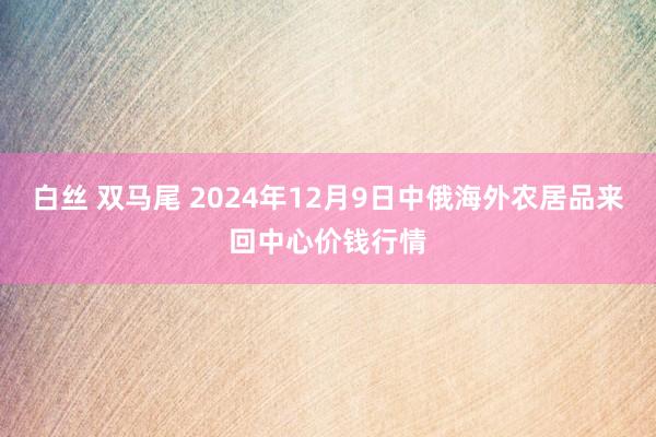 白丝 双马尾 2024年12月9日中俄海外农居品来回中心价钱行情