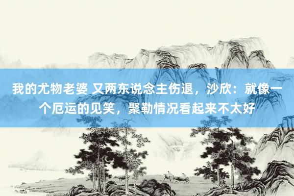 我的尤物老婆 又两东说念主伤退，沙欣：就像一个厄运的见笑，聚勒情况看起来不太好
