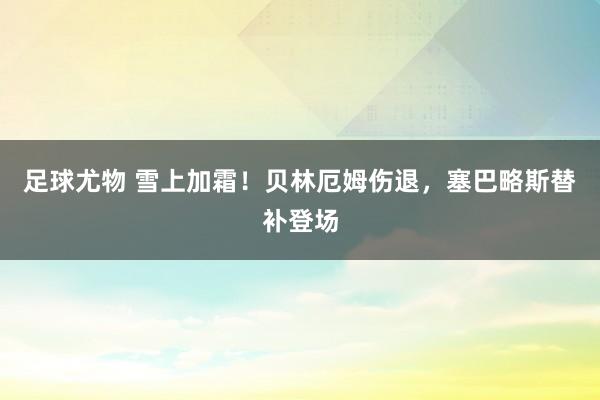 足球尤物 雪上加霜！贝林厄姆伤退，塞巴略斯替补登场