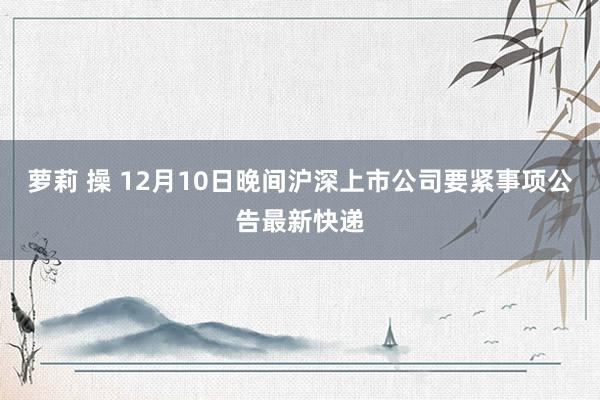 萝莉 操 12月10日晚间沪深上市公司要紧事项公告最新快递