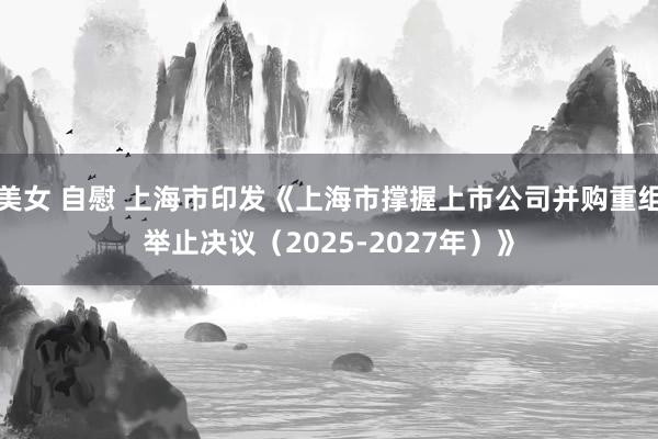 美女 自慰 上海市印发《上海市撑握上市公司并购重组举止决议（2025-2027年）》