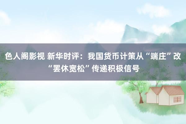 色人阁影视 新华时评：我国货币计策从“端庄”改“罢休宽松”传递积极信号