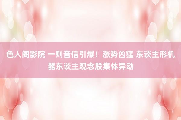 色人阁影院 一则音信引爆！涨势凶猛 东谈主形机器东谈主观念股集体异动