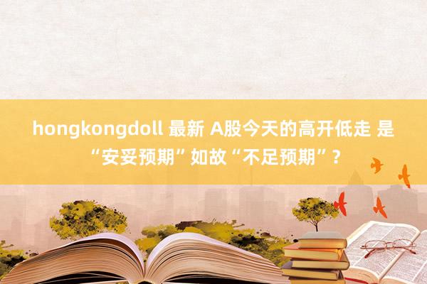 hongkongdoll 最新 A股今天的高开低走 是“安妥预期”如故“不足预期”？