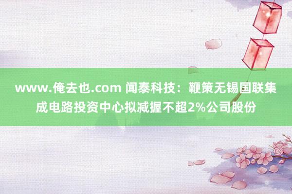 www.俺去也.com 闻泰科技：鞭策无锡国联集成电路投资中心拟减握不超2%公司股份