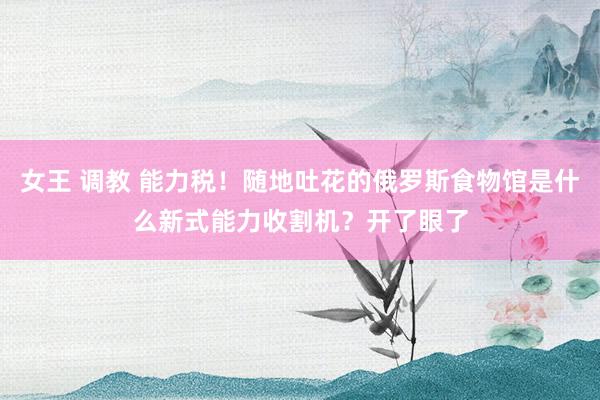 女王 调教 能力税！随地吐花的俄罗斯食物馆是什么新式能力收割机？开了眼了