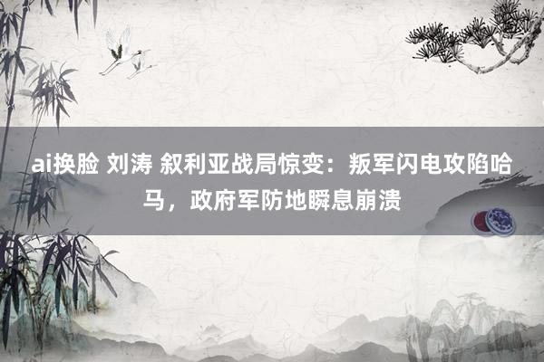 ai换脸 刘涛 叙利亚战局惊变：叛军闪电攻陷哈马，政府军防地瞬息崩溃