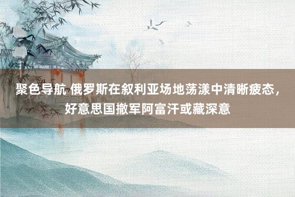 聚色导航 俄罗斯在叙利亚场地荡漾中清晰疲态，好意思国撤军阿富汗或藏深意
