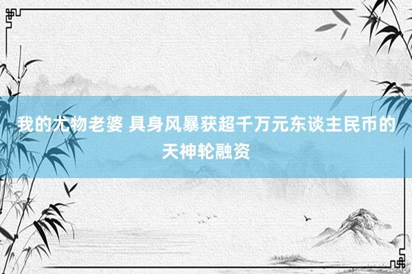 我的尤物老婆 具身风暴获超千万元东谈主民币的天神轮融资