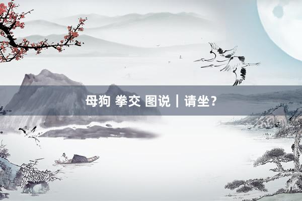母狗 拳交 图说｜请坐？