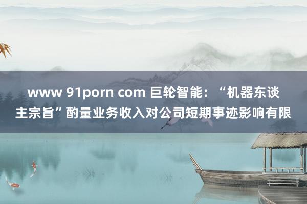 www 91porn com 巨轮智能：“机器东谈主宗旨”酌量业务收入对公司短期事迹影响有限