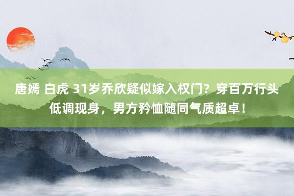 唐嫣 白虎 31岁乔欣疑似嫁入权门？穿百万行头低调现身，男方矜恤随同气质超卓！
