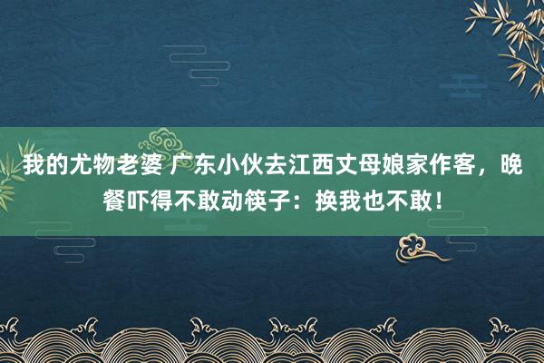 我的尤物老婆 广东小伙去江西丈母娘家作客，晚餐吓得不敢动筷子：换我也不敢！