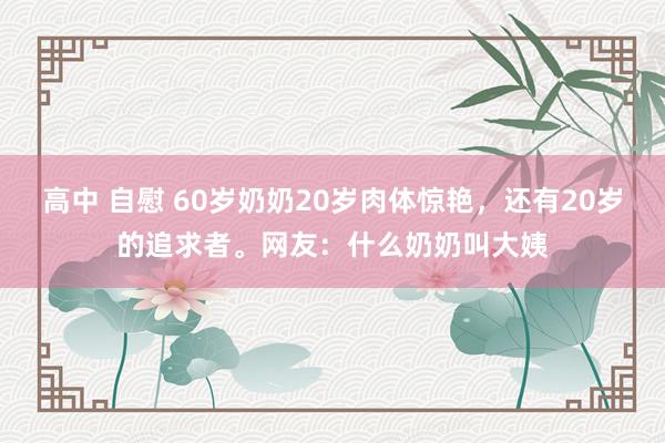高中 自慰 60岁奶奶20岁肉体惊艳，还有20岁的追求者。网友：什么奶奶叫大姨
