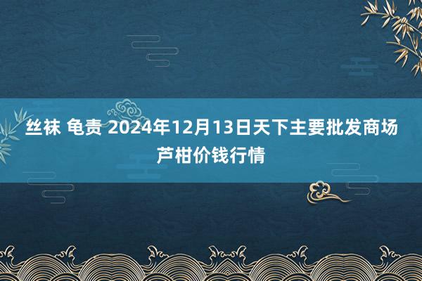 丝袜 龟责 2024年12月13日天下主要批发商场芦柑价钱行情