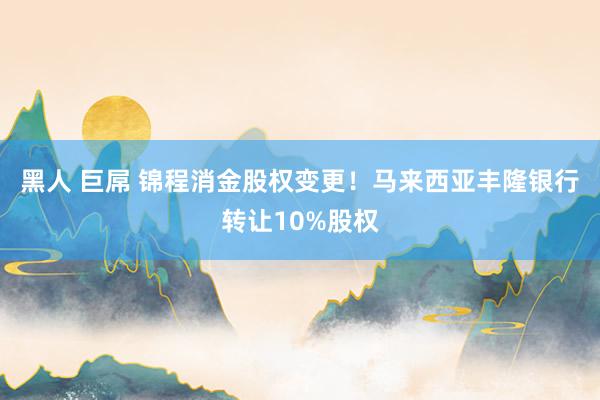 黑人 巨屌 锦程消金股权变更！马来西亚丰隆银行转让10%股权