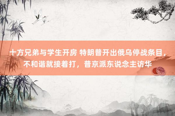 十方兄弟与学生开房 特朗普开出俄乌停战条目，不和谐就接着打，普京派东说念主访华