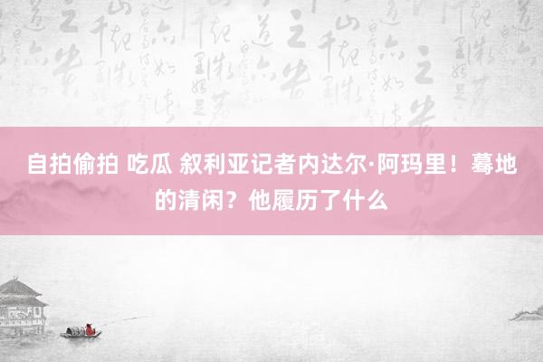 自拍偷拍 吃瓜 叙利亚记者内达尔·阿玛里！蓦地的清闲？他履历了什么