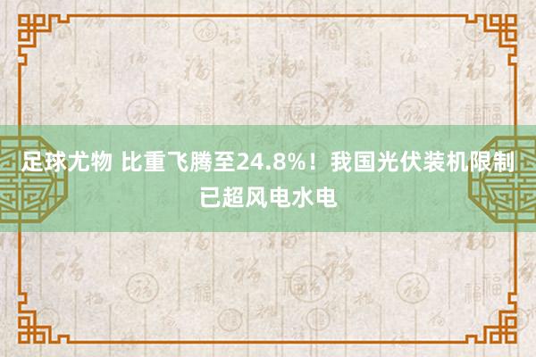 足球尤物 比重飞腾至24.8%！我国光伏装机限制已超风电水电