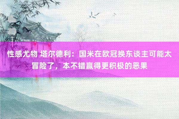 性感尤物 塔尔德利：国米在欧冠换东谈主可能太冒险了，本不错赢得更积极的恶果