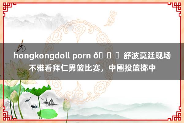 hongkongdoll porn 🏀舒波莫廷现场不雅看拜仁男篮比赛，中圈投篮掷中