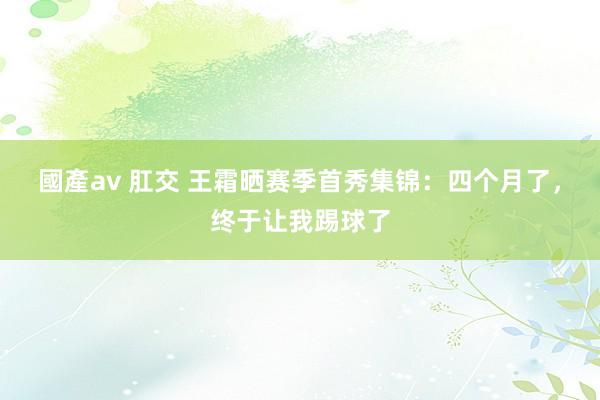 國產av 肛交 王霜晒赛季首秀集锦：四个月了，终于让我踢球了