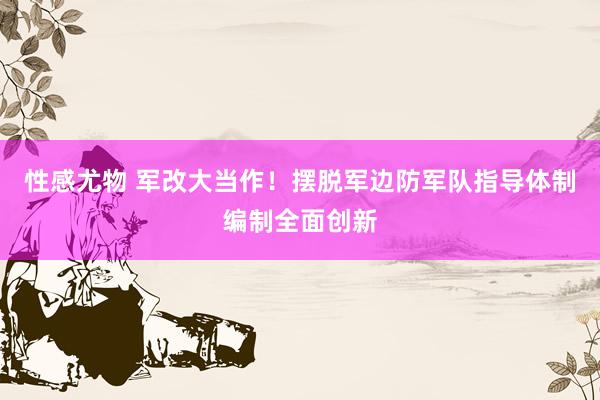 性感尤物 军改大当作！摆脱军边防军队指导体制编制全面创新