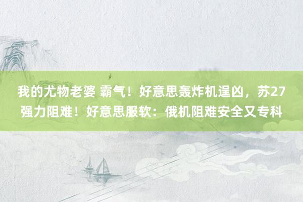 我的尤物老婆 霸气！好意思轰炸机逞凶，苏27强力阻难！好意思服软：俄机阻难安全又专科