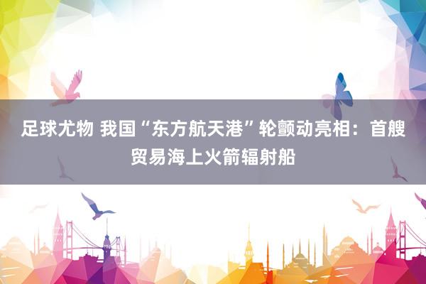 足球尤物 我国“东方航天港”轮颤动亮相：首艘贸易海上火箭辐射船