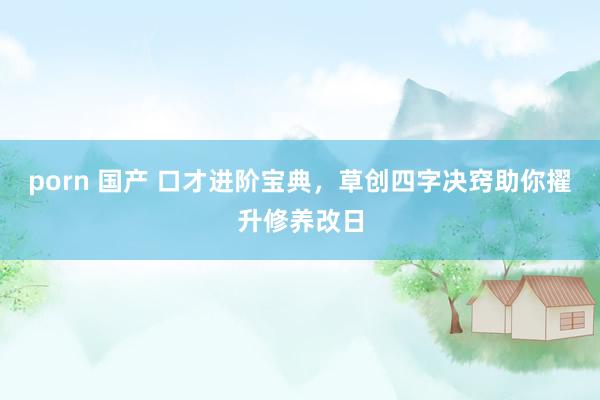 porn 国产 口才进阶宝典，草创四字决窍助你擢升修养改日