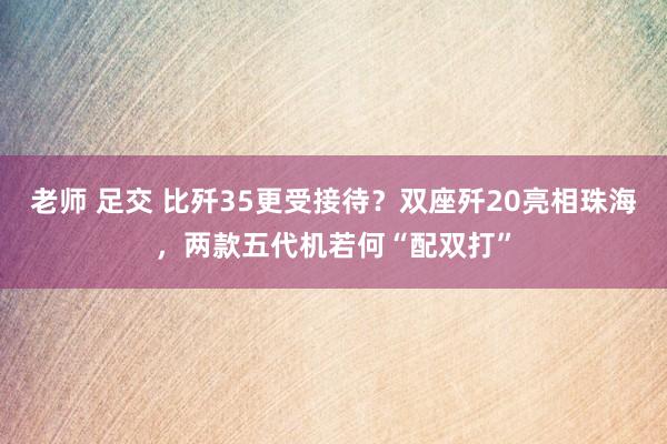 老师 足交 比歼35更受接待？双座歼20亮相珠海，两款五代机若何“配双打”
