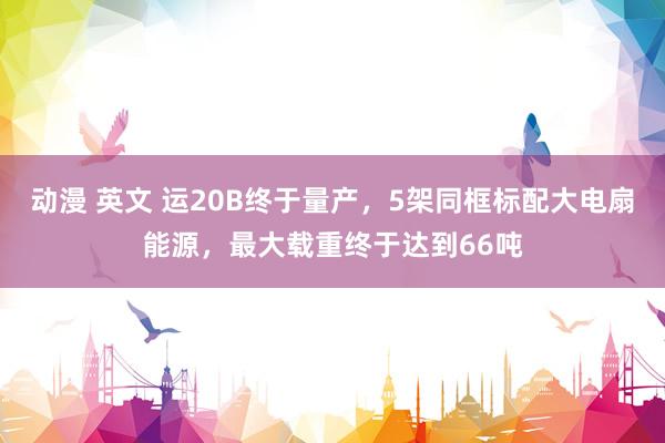动漫 英文 运20B终于量产，5架同框标配大电扇能源，最大载重终于达到66吨