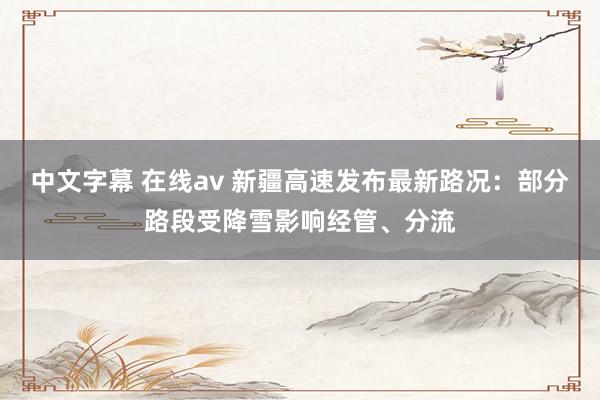 中文字幕 在线av 新疆高速发布最新路况：部分路段受降雪影响经管、分流