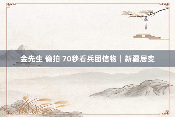 金先生 偷拍 70秒看兵团信物｜新疆居变