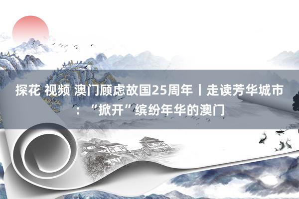 探花 视频 澳门顾虑故国25周年丨走读芳华城市：“掀开”缤纷年华的澳门