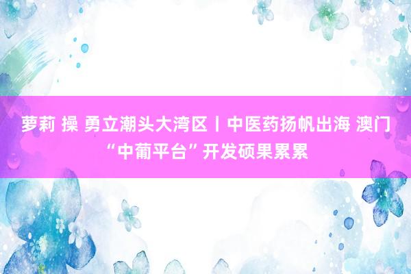 萝莉 操 勇立潮头大湾区丨中医药扬帆出海 澳门“中葡平台”开发硕果累累