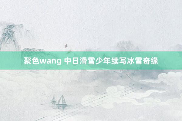 聚色wang 中日滑雪少年续写冰雪奇缘